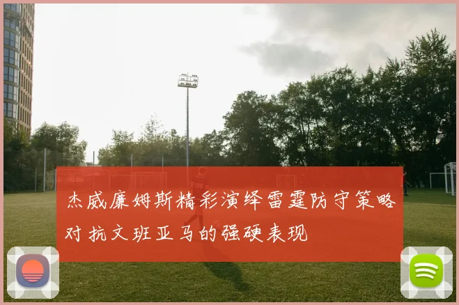 杰威廉姆斯精彩演绎雷霆防守策略对抗文班亚马的强硬表现