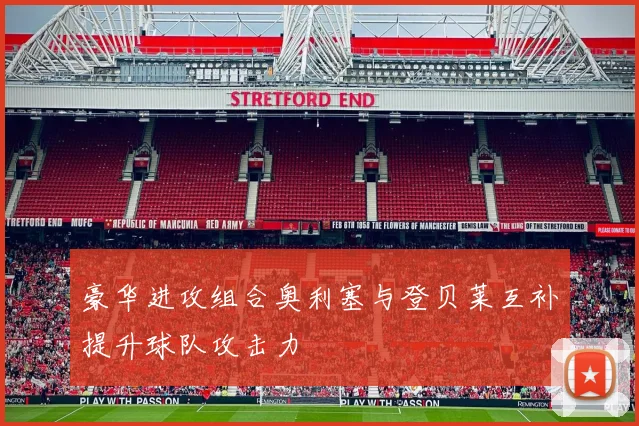 豪华进攻组合奥利塞与登贝莱互补提升球队攻击力