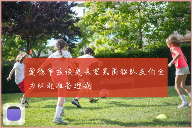 爱德华兹谈更衣室氛围称队友们全力以赴准备迎战