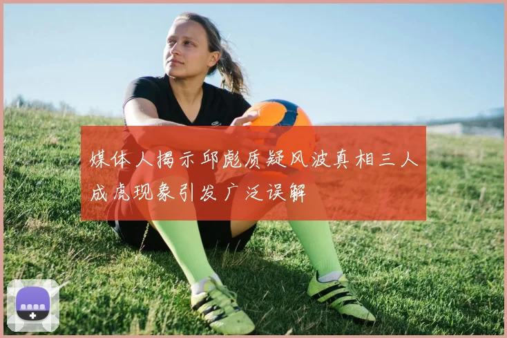 媒体人揭示邱彪质疑风波真相三人成虎现象引发广泛误解