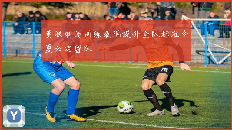 曼联利马训练表现提升全队标准今夏必定留队