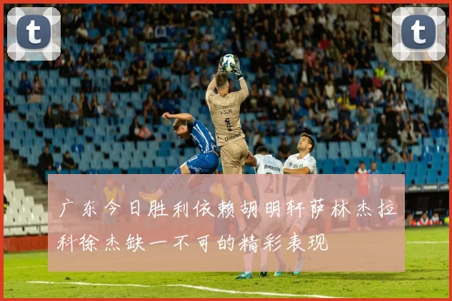 广东今日胜利依赖胡明轩萨林杰拉科徐杰缺一不可的精彩表现