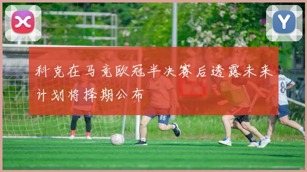科克在马竞欧冠半决赛后透露未来计划将择期公布
