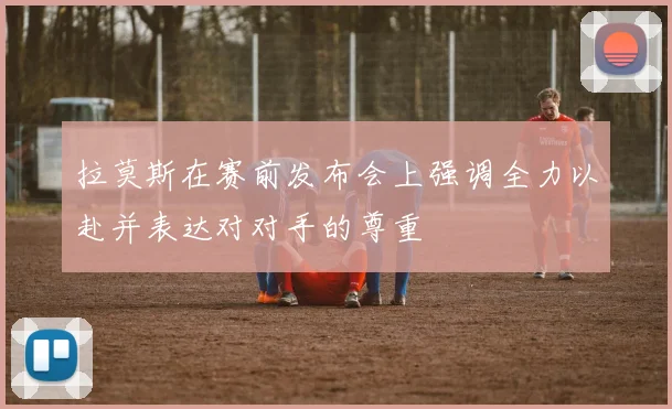 拉莫斯在赛前发布会上强调全力以赴并表达对对手的尊重
