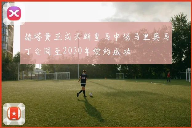 赫塔费正式买断皇马中场马里奥马丁合同至2030年续约成功