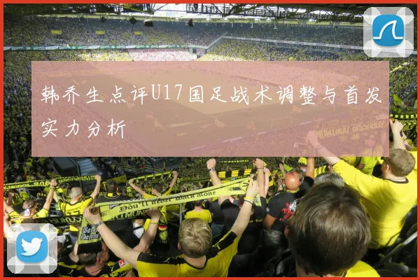 韩乔生点评U17国足战术调整与首发实力分析