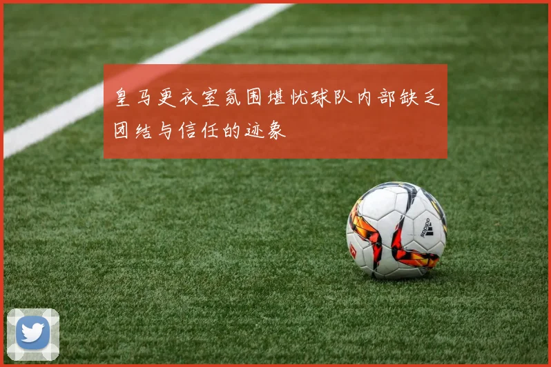 皇马更衣室氛围堪忧球队内部缺乏团结与信任的迹象