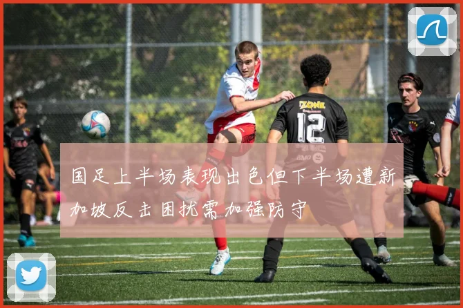 国足上半场表现出色但下半场遭新加坡反击困扰需加强防守