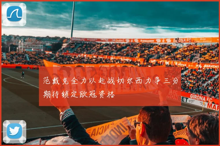 范戴克全力以赴战切尔西力争三分期待锁定欧冠资格