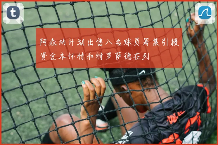 阿森纳计划出售八名球员筹集引援资金本怀特和特罗萨德在列
