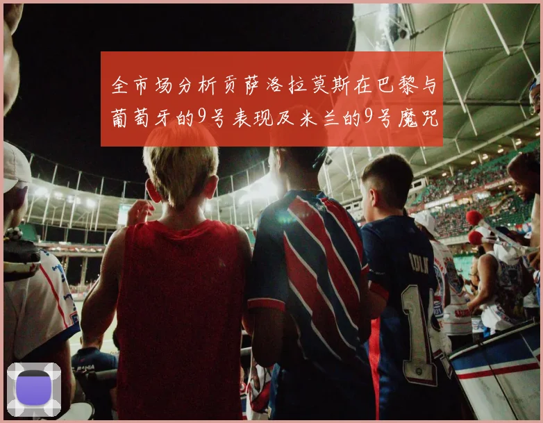 全市场分析贡萨洛拉莫斯在巴黎与葡萄牙的9号表现及米兰的9号魔咒影响