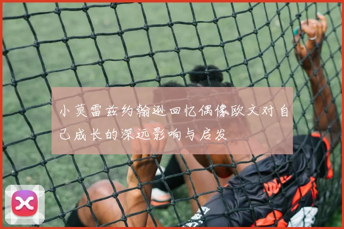 小莫雷兹约翰逊回忆偶像欧文对自己成长的深远影响与启发