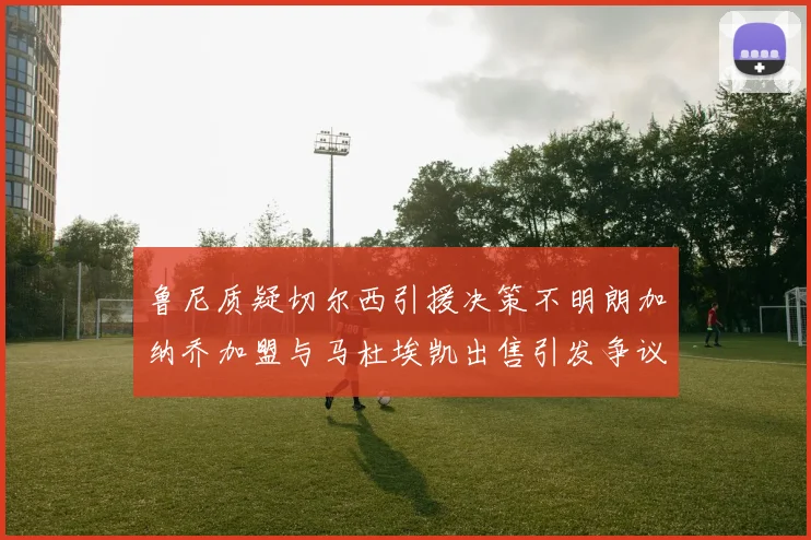鲁尼质疑切尔西引援决策不明朗加纳乔加盟与马杜埃凯出售引发争议