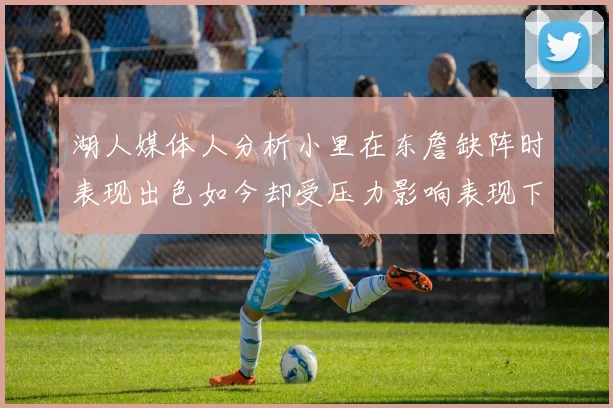 湖人媒体人分析小里在东詹缺阵时表现出色如今却受压力影响表现下滑