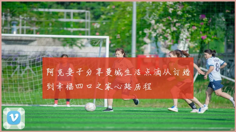 阿克妻子分享曼城生活点滴从订婚到幸福四口之家心路历程