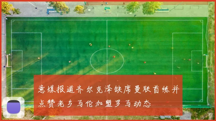 意媒报道齐尔克泽缺席曼联首练并点赞老乡马伦加盟罗马动态