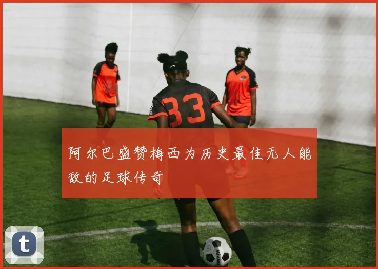 阿尔巴盛赞梅西为历史最佳无人能敌的足球传奇