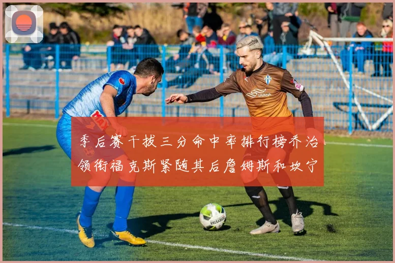 季后赛干拔三分命中率排行榜乔治领衔福克斯紧随其后詹姆斯和坎宁安表现不俗