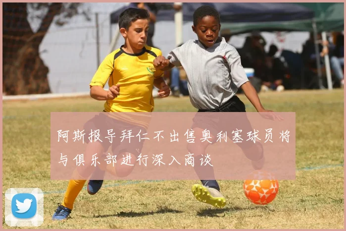 阿斯报导拜仁不出售奥利塞球员将与俱乐部进行深入商谈