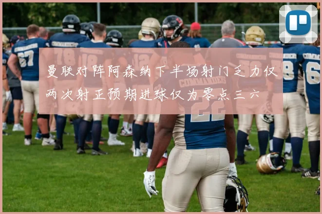 曼联对阵阿森纳下半场射门乏力仅两次射正预期进球仅为零点三六