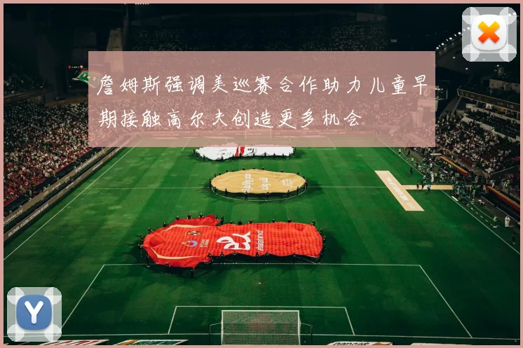 詹姆斯强调美巡赛合作助力儿童早期接触高尔夫创造更多机会